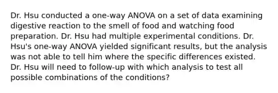 Dr. Hsu conducted a one-way ANOVA on a set of data examining digestive reaction to the smell of food and watching food preparation. Dr. Hsu had multiple experimental conditions. Dr. Hsu's one-way ANOVA yielded significant results, but the analysis was not able to tell him where the specific differences existed. Dr. Hsu will need to follow-up with which analysis to test all possible combinations of the conditions?