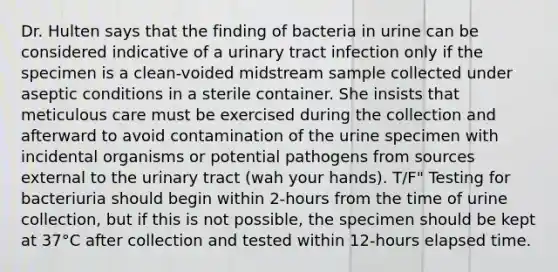 Dr. Hulten says that the finding of bacteria in urine can be considered indicative of a urinary tract infection only if the specimen is a clean-voided midstream sample collected under aseptic conditions in a sterile container. She insists that meticulous care must be exercised during the collection and afterward to avoid contamination of the urine specimen with incidental organisms or potential pathogens from sources external to the urinary tract (wah your hands). T/F" Testing for bacteriuria should begin within 2-hours from the time of urine collection, but if this is not possible, the specimen should be kept at 37°C after collection and tested within 12-hours elapsed time.