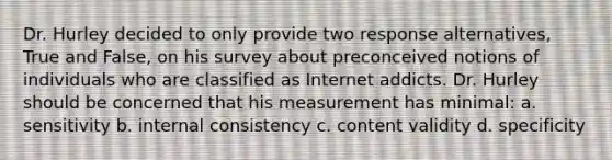 Dr. Hurley decided to only provide two response alternatives, True and False, on his survey about preconceived notions of individuals who are classified as Internet addicts. Dr. Hurley should be concerned that his measurement has minimal: a. sensitivity b. internal consistency c. content validity d. specificity