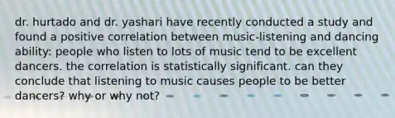 dr. hurtado and dr. yashari have recently conducted a study and found a positive correlation between music-listening and dancing ability: people who listen to lots of music tend to be excellent dancers. the correlation is statistically significant. can they conclude that listening to music causes people to be better dancers? why or why not?