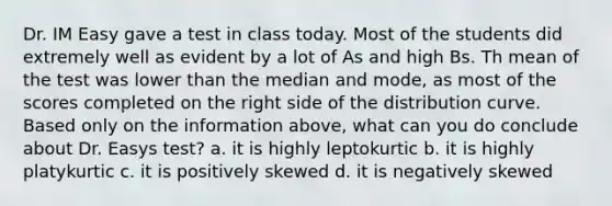 Dr. IM Easy gave a test in class today. Most of the students did extremely well as evident by a lot of As and high Bs. Th mean of the test was lower than the median and mode, as most of the scores completed on the right side of the distribution curve. Based only on the information above, what can you do conclude about Dr. Easys test? a. it is highly leptokurtic b. it is highly platykurtic c. it is positively skewed d. it is negatively skewed