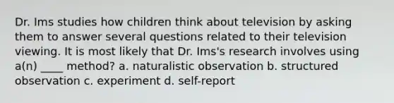 Dr. Ims studies how children think about television by asking them to answer several questions related to their television viewing. It is most likely that Dr. Ims's research involves using a(n) ____ method? a. naturalistic observation b. structured observation c. experiment d. self-report