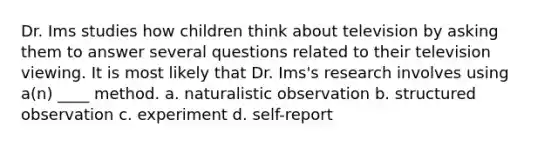 Dr. Ims studies how children think about television by asking them to answer several questions related to their television viewing. It is most likely that Dr. Ims's research involves using a(n) ____ method. a. naturalistic observation b. structured observation c. experiment d. self-report