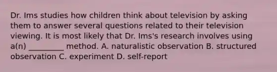 Dr. Ims studies how children think about television by asking them to answer several questions related to their television viewing. It is most likely that Dr. Ims's research involves using a(n) _________ method. A. naturalistic observation B. structured observation C. experiment D. self-report