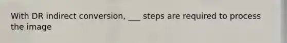 With DR indirect conversion, ___ steps are required to process the image