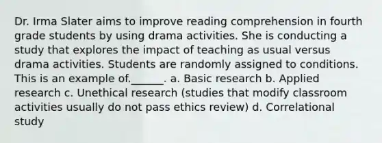 Dr. Irma Slater aims to improve reading comprehension in fourth grade students by using drama activities. She is conducting a study that explores the impact of teaching as usual versus drama activities. Students are randomly assigned to conditions. This is an example of.______. a. Basic research b. Applied research c. Unethical research (studies that modify classroom activities usually do not pass ethics review) d. Correlational study