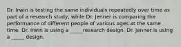 Dr. Irwin is testing the same individuals repeatedly over time as part of a research study, while Dr. Jenner is comparing the performance of different people of various ages at the same time. Dr. Irwin is using a _____research design. Dr. Jenner is using a _____ design.