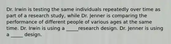 Dr. Irwin is testing the same individuals repeatedly over time as part of a research study, while Dr. Jenner is comparing the performance of different people of various ages at the same time. Dr. Irwin is using a _____research design. Dr. Jenner is using a _____ design.