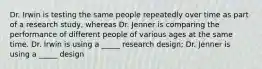 Dr. Irwin is testing the same people repeatedly over time as part of a research study, whereas Dr. Jenner is comparing the performance of different people of various ages at the same time. Dr. Irwin is using a _____ research design; Dr. Jenner is using a _____ design