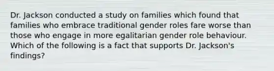 Dr. Jackson conducted a study on families which found that families who embrace traditional gender roles fare worse than those who engage in more egalitarian gender role behaviour. Which of the following is a fact that supports Dr. Jackson's findings?