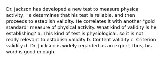 Dr. Jackson has developed a new test to measure physical activity. He determines that his test is reliable, and then proceeds to establish validity. He correlates it with another "gold standard" measure of physical activity. What kind of validity is he establishing? a. This kind of test is physiological, so it is not really relevant to establish validity b. Content validity c. Criterion validity d. Dr. Jackson is widely regarded as an expert; thus, his word is good enough.