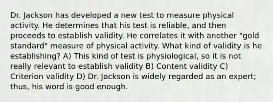 Dr. Jackson has developed a new test to measure physical activity. He determines that his test is reliable, and then proceeds to establish validity. He correlates it with another "gold standard" measure of physical activity. What kind of validity is he establishing? A) This kind of test is physiological, so it is not really relevant to establish validity B) Content validity C) Criterion validity D) Dr. Jackson is widely regarded as an expert; thus, his word is good enough.