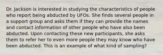 Dr. Jackson is interested in studying the characteristics of people who report being abducted by UFOs. She finds several people in a support group and asks them if they can provide the names and contact information of other people who have also been abducted. Upon contacting these new participants, she asks them to refer her to even more people they may know who have been abducted. This is an example of what kind of sampling?