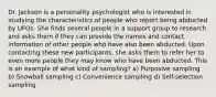 Dr. Jackson is a personality psychologist who is interested in studying the characteristics of people who report being abducted by UFOs. She finds several people in a support group to research and asks them if they can provide the names and contact information of other people who have also been abducted. Upon contacting these new participants, she asks them to refer her to even more people they may know who have been abducted. This is an example of what kind of sampling? a) Purposive sampling b) Snowball sampling c) Convenience sampling d) Self-selection sampling