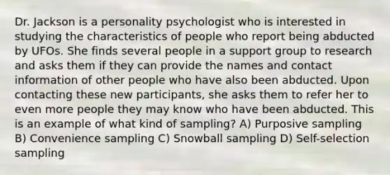 Dr. Jackson is a personality psychologist who is interested in studying the characteristics of people who report being abducted by UFOs. She finds several people in a support group to research and asks them if they can provide the names and contact information of other people who have also been abducted. Upon contacting these new participants, she asks them to refer her to even more people they may know who have been abducted. This is an example of what kind of sampling? A) Purposive sampling B) Convenience sampling C) Snowball sampling D) Self-selection sampling