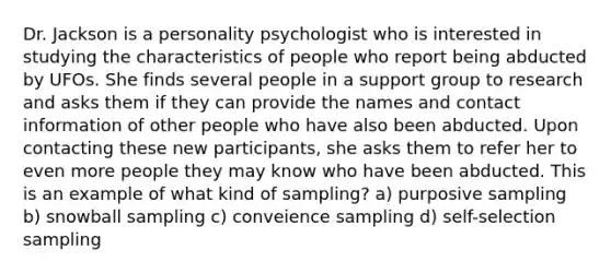 Dr. Jackson is a personality psychologist who is interested in studying the characteristics of people who report being abducted by UFOs. She finds several people in a support group to research and asks them if they can provide the names and contact information of other people who have also been abducted. Upon contacting these new participants, she asks them to refer her to even more people they may know who have been abducted. This is an example of what kind of sampling? a) purposive sampling b) snowball sampling c) conveience sampling d) self-selection sampling