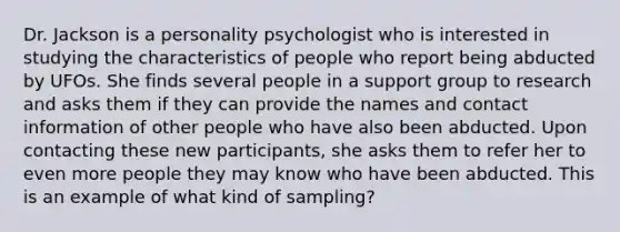 Dr. Jackson is a personality psychologist who is interested in studying the characteristics of people who report being abducted by UFOs. She finds several people in a support group to research and asks them if they can provide the names and contact information of other people who have also been abducted. Upon contacting these new participants, she asks them to refer her to even more people they may know who have been abducted. This is an example of what kind of sampling?