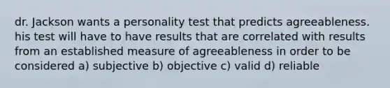 dr. Jackson wants a personality test that predicts agreeableness. his test will have to have results that are correlated with results from an established measure of agreeableness in order to be considered a) subjective b) objective c) valid d) reliable