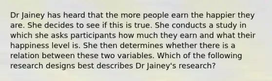 Dr Jainey has heard that the more people earn the happier they are. She decides to see if this is true. She conducts a study in which she asks participants how much they earn and what their happiness level is. She then determines whether there is a relation between these two variables. Which of the following research designs best describes Dr Jainey's research?