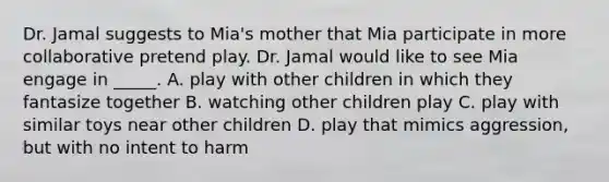 Dr. Jamal suggests to Mia's mother that Mia participate in more collaborative pretend play. Dr. Jamal would like to see Mia engage in _____. A. play with other children in which they fantasize together B. watching other children play C. play with similar toys near other children D. play that mimics aggression, but with no intent to harm