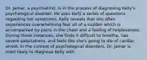 Dr. Jamar, a psychiatrist, is in the process of diagnosing Kelly's psychological disorder. He asks Kelly a series of questions regarding her symptoms. Kelly reveals that she often experiences overwhelming fear all of a sudden which is accompanied by pains in the chest and a feeling of helplessness. During these instances, she finds it difficult to breathe, has severe palpitations, and feels like she's going to die of cardiac arrest. In the context of psychological disorders, Dr. Jamar is most likely to diagnose Kelly with