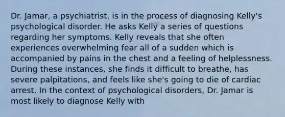 Dr. Jamar, a psychiatrist, is in the process of diagnosing Kelly's psychological disorder. He asks Kelly a series of questions regarding her symptoms. Kelly reveals that she often experiences overwhelming fear all of a sudden which is accompanied by pains in the chest and a feeling of helplessness. During these instances, she finds it difficult to breathe, has severe palpitations, and feels like she's going to die of cardiac arrest. In the context of psychological disorders, Dr. Jamar is most likely to diagnose Kelly with