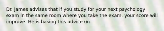 Dr. James advises that if you study for your next psychology exam in the same room where you take the exam, your score will improve. He is basing this advice on