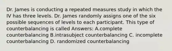 Dr. James is conducting a repeated measures study in which the IV has three levels. Dr. James randomly assigns one of the six possible sequences of levels to each participant. This type of counterbalancing is called Answers: A.complete counterbalancing B.intrasubject counterbalancing C. incomplete counterbalancing D. randomized counterbalancing