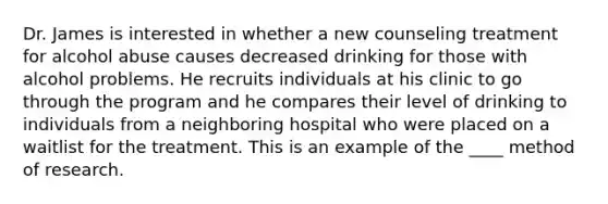 Dr. James is interested in whether a new counseling treatment for alcohol abuse causes decreased drinking for those with alcohol problems. He recruits individuals at his clinic to go through the program and he compares their level of drinking to individuals from a neighboring hospital who were placed on a waitlist for the treatment. This is an example of the ____ method of research.