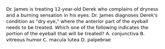 Dr. James is treating​ 12-year-old Derek who complains of dryness and a burning sensation in his eyes. Dr. James diagnoses​ Derek's condition as​ "dry eye," where the anterior part of the eyeball needs to be treated. Which one of the following indicates the portion of the eyeball that will be​ treated? A. conjunctiva B. vitreous humor C. macula lutea D. palpebrae