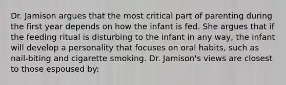 Dr. Jamison argues that the most critical part of parenting during the first year depends on how the infant is fed. She argues that if the feeding ritual is disturbing to the infant in any way, the infant will develop a personality that focuses on oral habits, such as nail-biting and cigarette smoking. Dr. Jamison's views are closest to those espoused by: