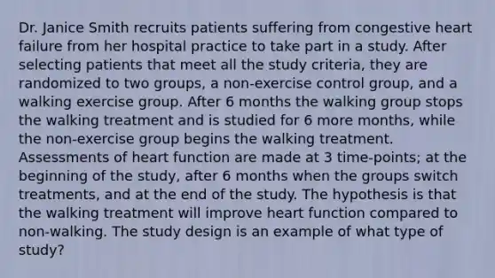 Dr. Janice Smith recruits patients suffering from congestive heart failure from her hospital practice to take part in a study. After selecting patients that meet all the study criteria, they are randomized to two groups, a non-exercise control group, and a walking exercise group. After 6 months the walking group stops the walking treatment and is studied for 6 more months, while the non-exercise group begins the walking treatment. Assessments of heart function are made at 3 time-points; at the beginning of the study, after 6 months when the groups switch treatments, and at the end of the study. The hypothesis is that the walking treatment will improve heart function compared to non-walking. The study design is an example of what type of study?