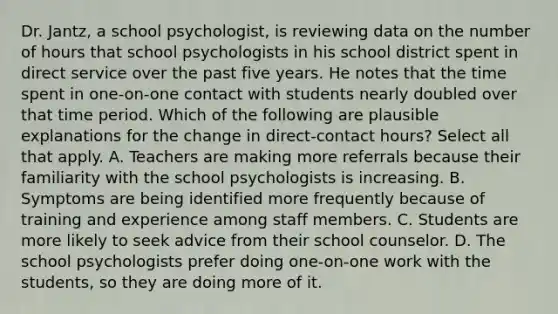 Dr. Jantz, a school psychologist, is reviewing data on the number of hours that school psychologists in his school district spent in direct service over the past five years. He notes that the time spent in one-on-one contact with students nearly doubled over that time period. Which of the following are plausible explanations for the change in direct-contact hours? Select all that apply. A. Teachers are making more referrals because their familiarity with the school psychologists is increasing. B. Symptoms are being identified more frequently because of training and experience among staff members. C. Students are more likely to seek advice from their school counselor. D. The school psychologists prefer doing one-on-one work with the students, so they are doing more of it.