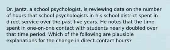 Dr. Jantz, a school psychologist, is reviewing data on the number of hours that school psychologists in his school district spent in direct service over the past five years. He notes that the time spent in one-on-one contact with students nearly doubled over that time period. Which of the following are plausible explanations for the change in direct-contact hours?