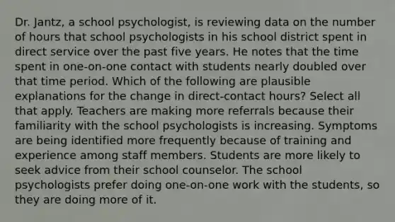 Dr. Jantz, a school psychologist, is reviewing data on the number of hours that school psychologists in his school district spent in direct service over the past five years. He notes that the time spent in one-on-one contact with students nearly doubled over that time period. Which of the following are plausible explanations for the change in direct-contact hours? Select all that apply. Teachers are making more referrals because their familiarity with the school psychologists is increasing. Symptoms are being identified more frequently because of training and experience among staff members. Students are more likely to seek advice from their school counselor. The school psychologists prefer doing one-on-one work with the students, so they are doing more of it.