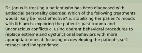 Dr. Janus is treating a patient who has been diagnosed with antisocial personality disorder. Which of the following treatments would likely be most effective? a. stabilizing her patient's moods with lithium b. exploring the patient's past trauma and unconscious conflicts c. using operant behavioral procedures to replace extreme and dysfunctional behaviors with more appropriate ones d. focusing on developing the patient's self-respect and independence