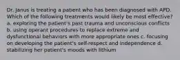 Dr. Janus is treating a patient who has been diagnosed with APD. Which of the following treatments would likely be most effective? a. exploring the patient's past trauma and unconscious conflicts b. using operant procedures to replace extreme and dysfunctional behaviors with more appropriate ones c. focusing on developing the patient's self-respect and independence d. stabilizing her patient's moods with lithium