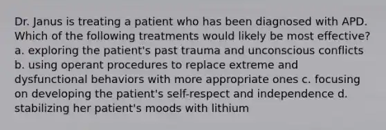 Dr. Janus is treating a patient who has been diagnosed with APD. Which of the following treatments would likely be most effective? a. exploring the patient's past trauma and unconscious conflicts b. using operant procedures to replace extreme and dysfunctional behaviors with more appropriate ones c. focusing on developing the patient's self-respect and independence d. stabilizing her patient's moods with lithium