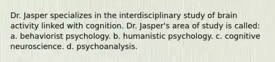 Dr. Jasper specializes in the interdisciplinary study of brain activity linked with cognition. Dr. Jasper's area of study is called: a. behaviorist psychology. b. humanistic psychology. c. cognitive neuroscience. d. psychoanalysis.