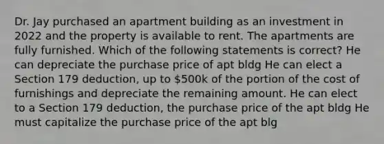 Dr. Jay purchased an apartment building as an investment in 2022 and the property is available to rent. The apartments are fully furnished. Which of the following statements is correct? He can depreciate the purchase price of apt bldg He can elect a Section 179 deduction, up to 500k of the portion of the cost of furnishings and depreciate the remaining amount. He can elect to a Section 179 deduction, the purchase price of the apt bldg He must capitalize the purchase price of the apt blg