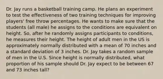 Dr. Jay runs a basketball training camp. He plans an experiment to test the effectiveness of two training techniques for improving players' free throw percentages. He wants to make sure that the students (all male) he assigns to the conditions are equivalent on height. So, after he randomly assigns participants to conditions, he measures their height. The height of adult men in the US is approximately normally distributed with a mean of 70 inches and a standard deviation of 3 inches. Dr. Jay takes a random sample of men in the U.S. Since height is normally distributed, what proportion of his sample should Dr. Jay expect to be between 67 and 73 inches tall?