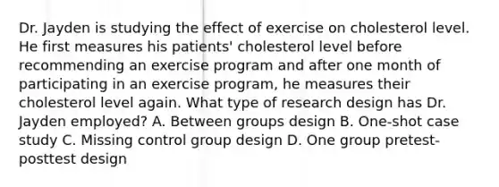 Dr. Jayden is studying the effect of exercise on cholesterol level. He first measures his patients' cholesterol level before recommending an exercise program and after one month of participating in an exercise program, he measures their cholesterol level again. What type of research design has Dr. Jayden employed? A. Between groups design B. One-shot case study C. Missing control group design D. One group pretest-posttest design