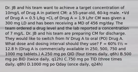 Dr. JB and his team want to achieve a target concentration of 10mg/L of Drug A in patient CM: a 55-year-old, 60-kg male. •Vd of Drug A = 0.5 L/kg •CL of Drug A = 1.9 L/hr CM was given a 300 mg LD and has been receiving a MD of 456 mg/day. The team ordered a drug level and the lab reported a concentration of 7 mg/L. Dr. JB and his team are preparing CM for discharge. They would like to switch from IV Drug A to oral (PO) Drug A. What dose and dosing interval should they use? F = 60% t½ = 12.8 h (Drug A is commercially available in 250, 500, 750 and 1000 mg tablets.) A.250 mg po QID (four times daily, q6h) B.500 mg po BID (twice daily, q12h) C.750 mg po TID (three times daily, q8h) D.1000 mg po Qday (once daily, q24h)