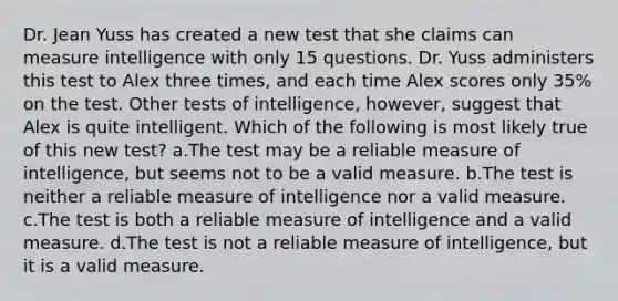 Dr. Jean Yuss has created a new test that she claims can measure intelligence with only 15 questions. Dr. Yuss administers this test to Alex three times, and each time Alex scores only 35% on the test. Other tests of intelligence, however, suggest that Alex is quite intelligent. Which of the following is most likely true of this new test? a.The test may be a reliable measure of intelligence, but seems not to be a valid measure. b.The test is neither a reliable measure of intelligence nor a valid measure. c.The test is both a reliable measure of intelligence and a valid measure. d.The test is not a reliable measure of intelligence, but it is a valid measure.