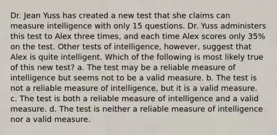 Dr. Jean Yuss has created a new test that she claims can measure intelligence with only 15 questions. Dr. Yuss administers this test to Alex three times, and each time Alex scores only 35% on the test. Other tests of intelligence, however, suggest that Alex is quite intelligent. Which of the following is most likely true of this new test? a. The test may be a reliable measure of intelligence but seems not to be a valid measure. b. The test is not a reliable measure of intelligence, but it is a valid measure. c. The test is both a reliable measure of intelligence and a valid measure. d. The test is neither a reliable measure of intelligence nor a valid measure.