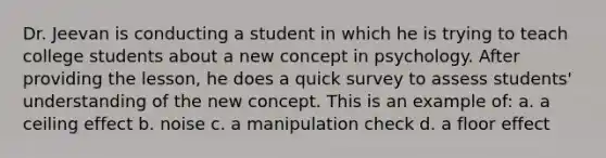 Dr. Jeevan is conducting a student in which he is trying to teach college students about a new concept in psychology. After providing the lesson, he does a quick survey to assess students' understanding of the new concept. This is an example of: a. a ceiling effect b. noise c. a manipulation check d. a floor effect