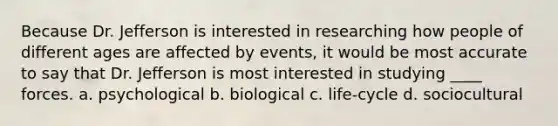 Because Dr. Jefferson is interested in researching how people of different ages are affected by events, it would be most accurate to say that Dr. Jefferson is most interested in studying ____ forces. a. psychological b. biological c. life-cycle d. sociocultural