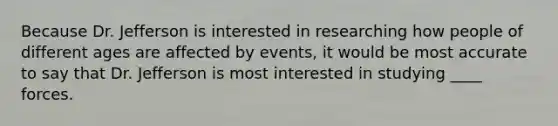 Because Dr. Jefferson is interested in researching how people of different ages are affected by events, it would be most accurate to say that Dr. Jefferson is most interested in studying ____ forces.