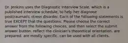 Dr. Jenkins uses the Diagnostic Interview Scale, which is a published interview schedule, to help her diagnose posttraumatic stress disorder. Each of the following statements is true EXCEPT that the questions: Please choose the correct answer from the following choices, and then select the submit answer button. reflect the clinician's theoretical orientation. are prepared. are mostly specific. can be used with all clients.