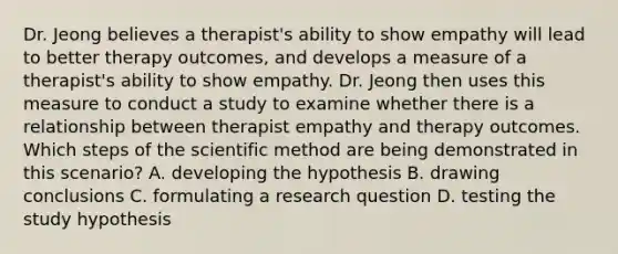 Dr. Jeong believes a therapist's ability to show empathy will lead to better therapy outcomes, and develops a measure of a therapist's ability to show empathy. Dr. Jeong then uses this measure to conduct a study to examine whether there is a relationship between therapist empathy and therapy outcomes. Which steps of the scientific method are being demonstrated in this scenario? A. developing the hypothesis B. drawing conclusions C. formulating a research question D. testing the study hypothesis